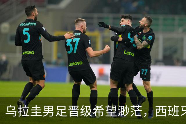 乌拉圭男足晋级希望渺茫，西班牙男足争取出线机会！