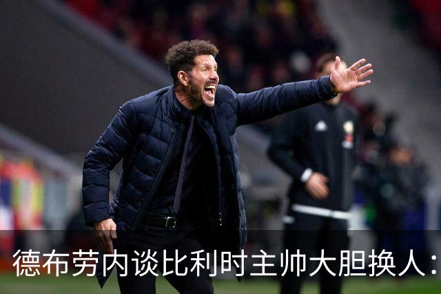 德布劳内谈比利时主帅大胆换人：你不得不服，事实证明他是对的