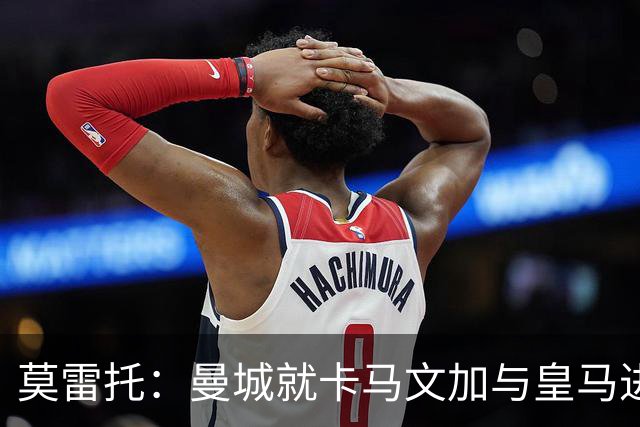 莫雷托：曼城就卡马文加与皇马进行了直接接触！穆帅不介意他离开